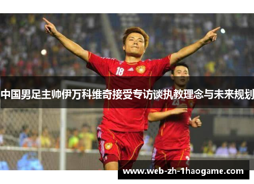 中国男足主帅伊万科维奇接受专访谈执教理念与未来规划 中国男足主帅伊万科维奇接受专访谈执教理念与未来规划