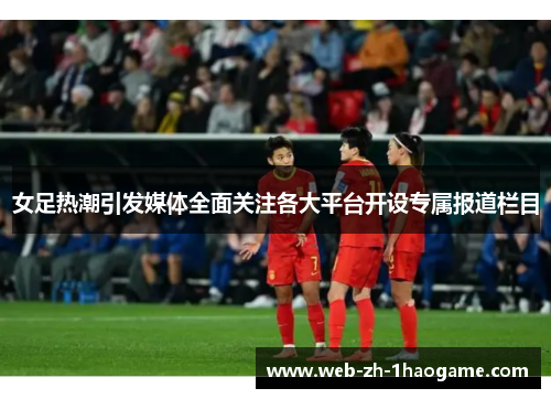 女足热潮引发媒体全面关注各大平台开设专属报道栏目 女足热潮引发媒体全面关注各大平台开设专属报道栏目